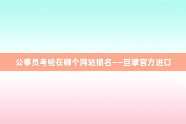 公事员考验在哪个网站报名——巨擘官方进口
