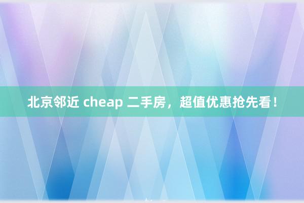 北京邻近 cheap 二手房，超值优惠抢先看！