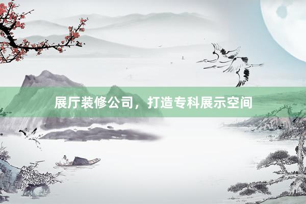 展厅装修公司，打造专科展示空间