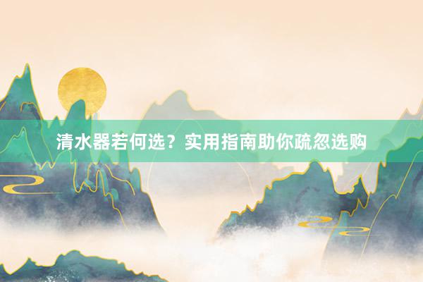 清水器若何选？实用指南助你疏忽选购