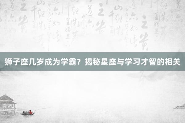 狮子座几岁成为学霸？揭秘星座与学习才智的相关