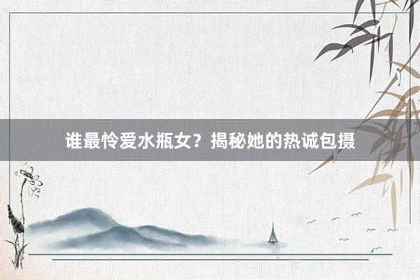 谁最怜爱水瓶女？揭秘她的热诚包摄