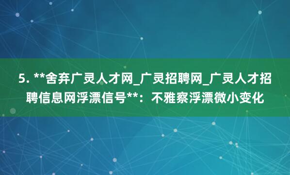5. **舍弃广灵人才网_广灵招聘网_广灵人才招聘信息网浮漂信号**：不雅察浮漂微小变化