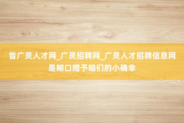 皆广灵人才网_广灵招聘网_广灵人才招聘信息网是糊口赠予咱们的小确幸