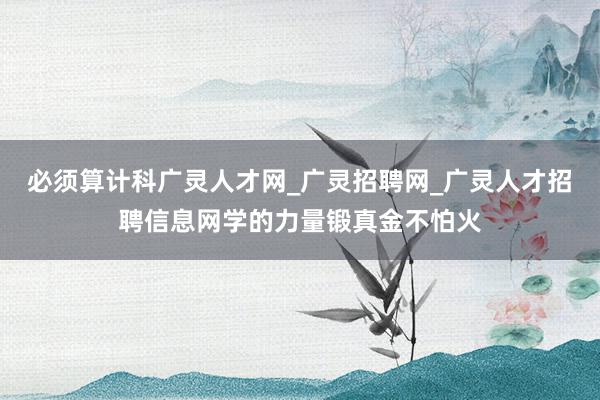 必须算计科广灵人才网_广灵招聘网_广灵人才招聘信息网学的力量锻真金不怕火