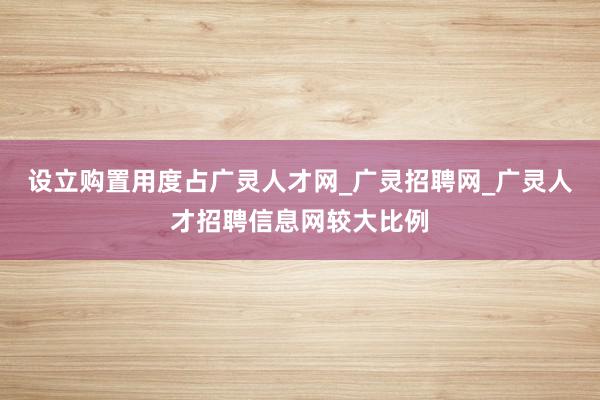 设立购置用度占广灵人才网_广灵招聘网_广灵人才招聘信息网较大比例
