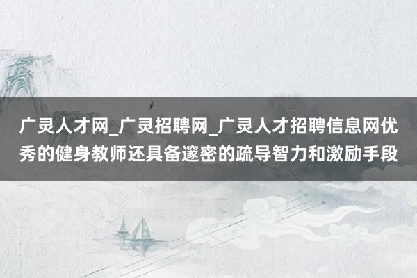 广灵人才网_广灵招聘网_广灵人才招聘信息网优秀的健身教师还具备邃密的疏导智力和激励手段