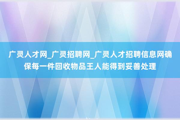 广灵人才网_广灵招聘网_广灵人才招聘信息网确保每一件回收物品王人能得到妥善处理